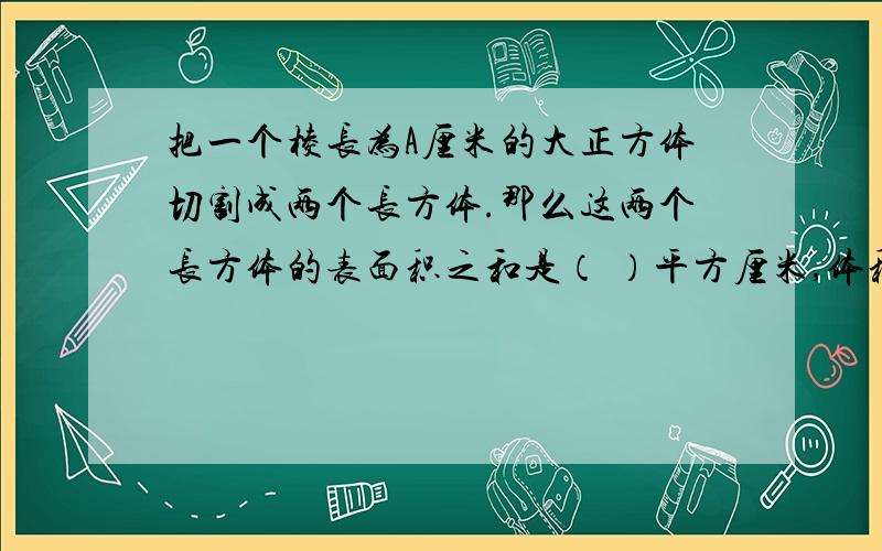 把一个棱长为A厘米的大正方体切割成两个长方体.那么这两个长方体的表面积之和是（ ）平方厘米,体积之和是（ ）立方厘米