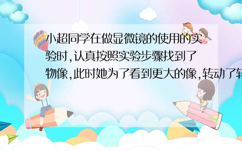 小超同学在做显微镜的使用的实验时,认真按照实验步骤找到了物像,此时她为了看到更大的像,转动了转换器（其他部分都没动）,将物镜由10X转换成40X,那么：（1）她显微镜视野中的光线将会