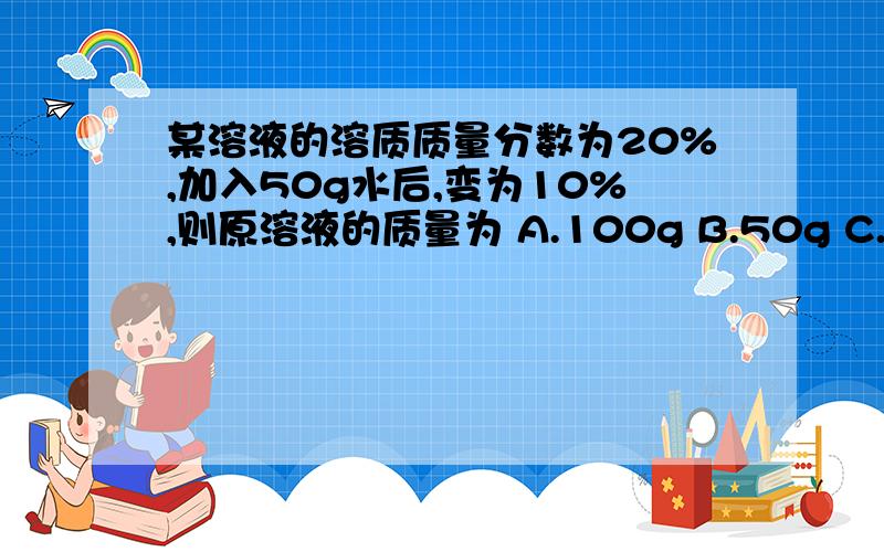 某溶液的溶质质量分数为20%,加入50g水后,变为10%,则原溶液的质量为 A.100g B.50g C.150g D.200g