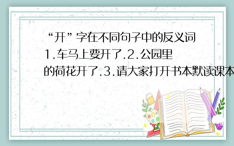 “开”字在不同句子中的反义词1.车马上要开了.2.公园里的荷花开了.3.请大家打开书本默读课本.4.开会时,同学们要保持安静.5.夏天到了,我们要多喝水.