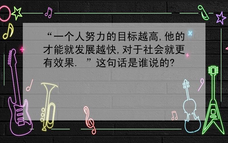 “一个人努力的目标越高,他的才能就发展越快,对于社会就更有效果. ”这句话是谁说的?