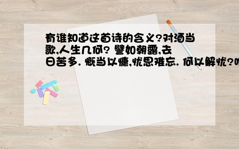 有谁知道这首诗的含义?对酒当歌,人生几何? 譬如朝露,去日苦多. 慨当以慷,忧思难忘. 何以解忧?唯有杜康. 青青子衿,悠悠我心.但为君故,沈吟至今. 呦呦鹿鸣,食野之苹. 我有嘉宾,鼓瑟吹笙. 明