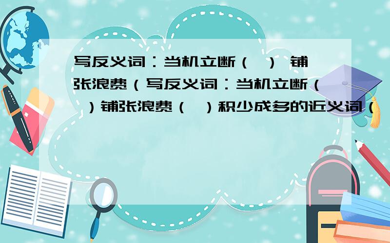 写反义词：当机立断（ ） 铺张浪费（写反义词：当机立断（ ）铺张浪费（ ）积少成多的近义词（ ） （ ） （ ）