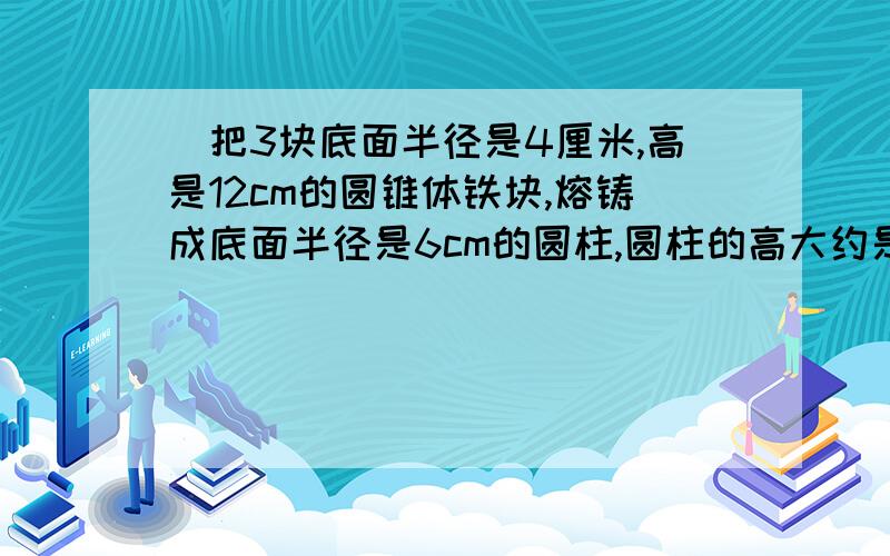 （把3块底面半径是4厘米,高是12cm的圆锥体铁块,熔铸成底面半径是6cm的圆柱,圆柱的高大约是多少?第2单元.