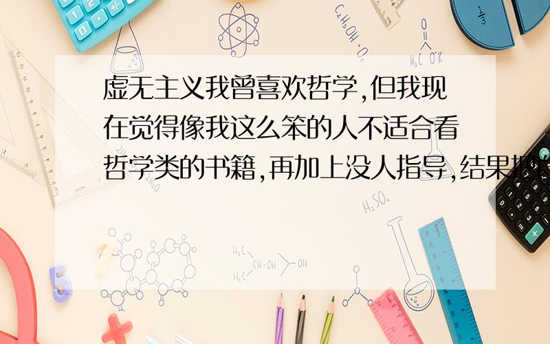 虚无主义我曾喜欢哲学,但我现在觉得像我这么笨的人不适合看哲学类的书籍,再加上没人指导,结果把自己搞得有点虚无了.我现在不知道该做什么,也什么都不想做,现在只能靠逃避思考以使自