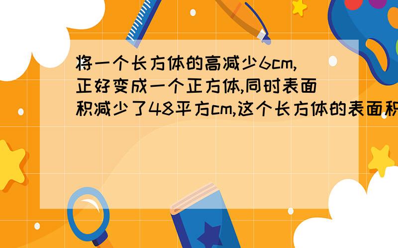 将一个长方体的高减少6cm,正好变成一个正方体,同时表面积减少了48平方cm,这个长方体的表面积是多少?