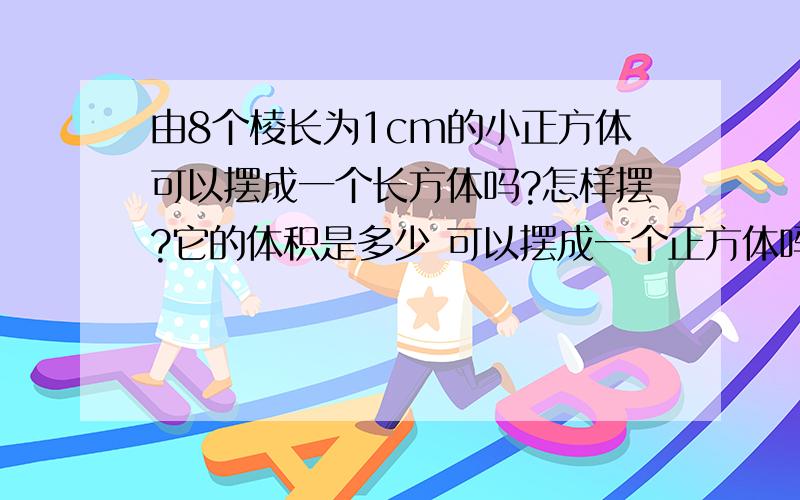 由8个棱长为1cm的小正方体可以摆成一个长方体吗?怎样摆?它的体积是多少 可以摆成一个正方体吗 怎样摆?它的体积是多少?