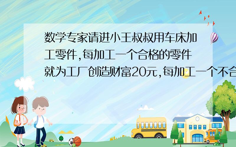 数学专家请进小王叔叔用车床加工零件,每加工一个合格的零件就为工厂创造财富20元,每加工一个不合格的零件就会损失30元.小王叔叔一天共加工25个零件,共创造财富400元.（1）小王叔叔这一