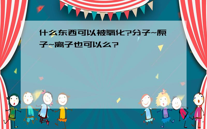 什么东西可以被氧化?分子~原子~离子也可以么?