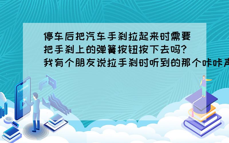 停车后把汽车手刹拉起来时需要把手刹上的弹簧按钮按下去吗?我有个朋友说拉手刹时听到的那个咔咔声是因为那个不知道什么跟轮胎摩擦发出的声音,经常摩擦会损害那个不知什么和轮胎,所