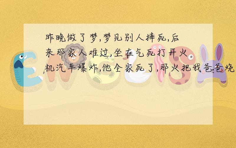 昨晚做了梦,梦见别人摔死,后来那家人难过,坐在气死打开火机汽车爆炸,他全家死了,那火把我爸爸烧死了山和树都烧掉了,我爸爸也烧死了,这是不是不好啊,我好担心,