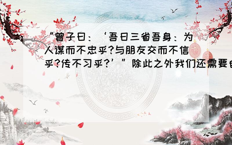 “曾子曰：‘吾日三省吾身：为人谋而不忠乎?与朋友交而不信乎?传不习乎?’”除此之外我们还需要自省哪自省那些方面