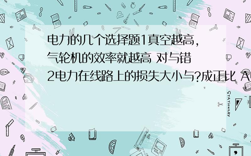 电力的几个选择题1真空越高,气轮机的效率就越高 对与错 2电力在线路上的损失大小与?成正比 A电流的平方 B电压 C线路截面积3变压器经济运行区效率较高,它的范围一般额定负载的A30%--60% B40%