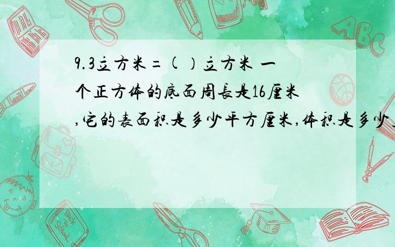 9.3立方米=(）立方米 一个正方体的底面周长是16厘米,它的表面积是多少平方厘米,体积是多少立方厘米