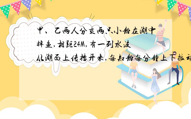 甲、乙两人分乘两只小船在湖中掉鱼,相距24M,有一列水波从湖面上传播开来,每知船每分钟上下振动20次,当