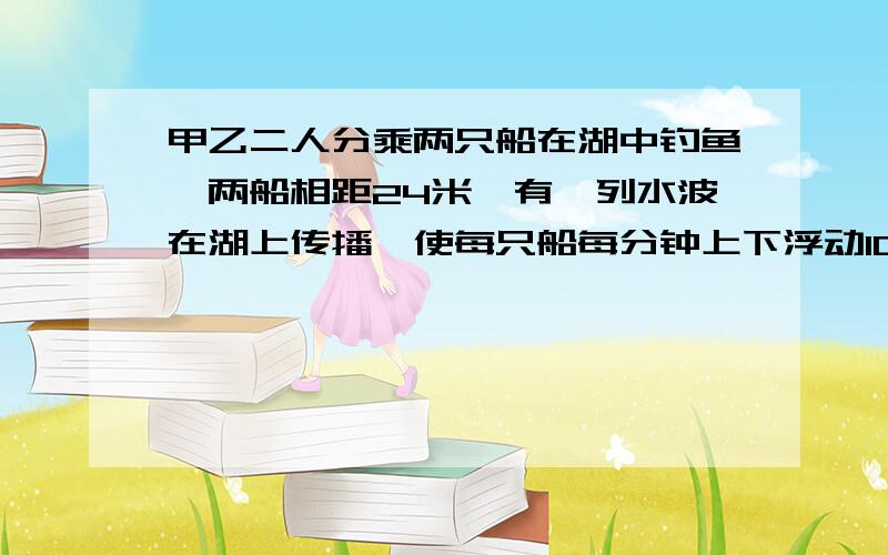 甲乙二人分乘两只船在湖中钓鱼,两船相距24米,有一列水波在湖上传播,使每只船每分钟上下浮动10次,当...甲乙二人分乘两只船在湖中钓鱼,两船相距24米,有一列水波在湖上传播,使每只船每分钟