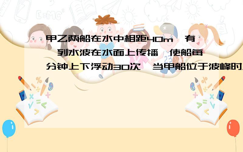 甲乙两船在水中相距40m,有一列水波在水面上传播,使船每分钟上下浮动30次,当甲船位于波峰时乙船也位于波峰,求水波的波速