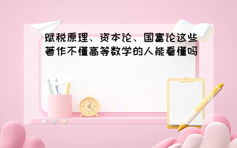 赋税原理、资本论、国富论这些著作不懂高等数学的人能看懂吗