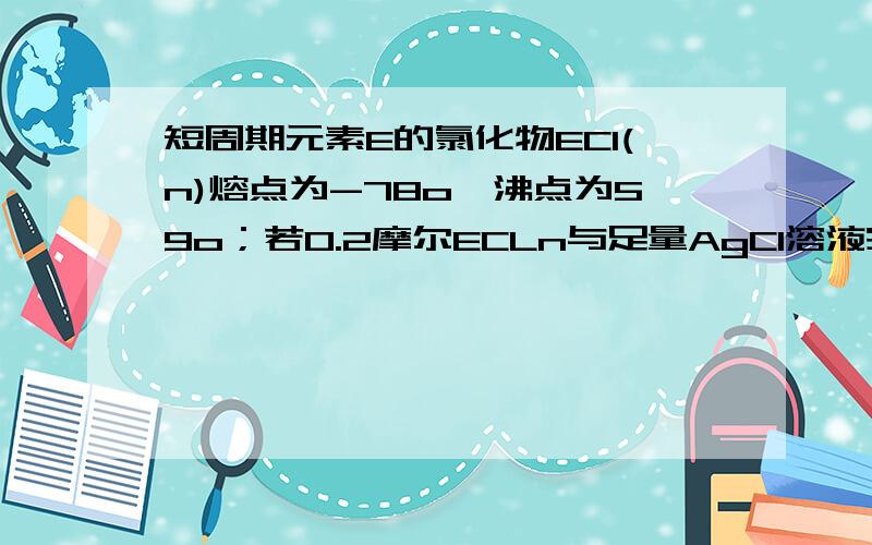 短周期元素E的氯化物ECl(n)熔点为-78o,沸点为59o；若0.2摩尔ECLn与足量AgCl溶液完全反应后,可以得到57.4g的AgCl沉淀,下列判断错误的是：A.E是一种非金属元素.B.在ECl(n）中E与Cl之间形成共价键.C.E的