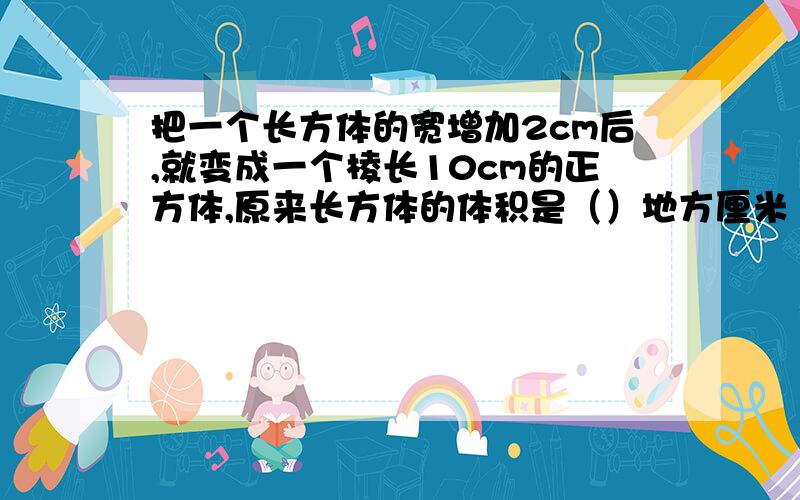 把一个长方体的宽增加2cm后,就变成一个棱长10cm的正方体,原来长方体的体积是（）地方厘米