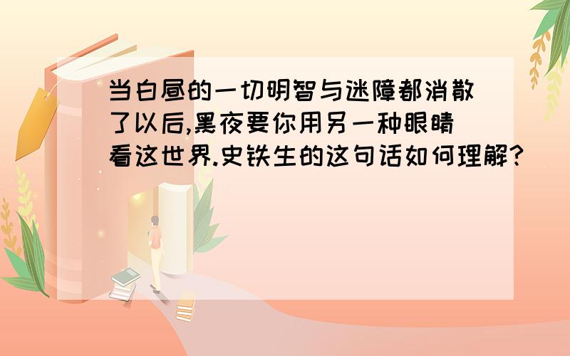 当白昼的一切明智与迷障都消散了以后,黑夜要你用另一种眼睛看这世界.史铁生的这句话如何理解?