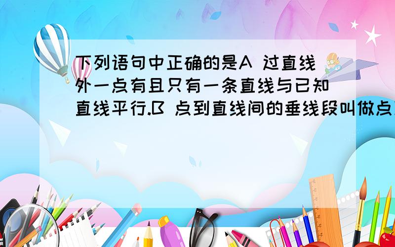 下列语句中正确的是A 过直线外一点有且只有一条直线与已知直线平行.B 点到直线间的垂线段叫做点到直线间的距离.C 连接直线a与直线外一点b间的所有线段中最短的是3cm,那么直线a与点b之间