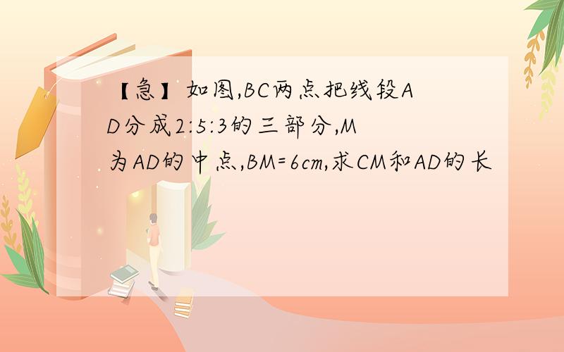 【急】如图,BC两点把线段AD分成2:5:3的三部分,M为AD的中点,BM=6cm,求CM和AD的长