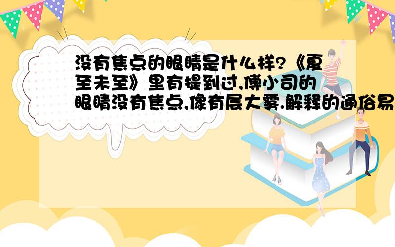 没有焦点的眼睛是什么样?《夏至未至》里有提到过,傅小司的眼睛没有焦点,像有层大雾.解释的通俗易懂点,