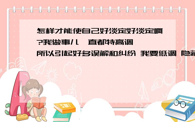 怎样才能使自己好淡定好淡定啊?我做事儿一直都特高调 嗯 所以引起好多误解和纠纷 我要低调 隐藏自己的实力 故意放弃自己的追求……就为了隐匿 没想到 结果好不理想 反而自己更是弄得