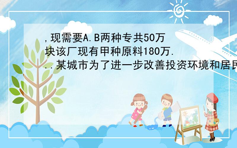 ,现需要A.B两种专共50万块该厂现有甲种原料180万...某城市为了进一步改善投资环境和居民的生活环境,并吸引更多的人来此观光,决定对该古运河城地区段实施二期工程,现需要A.B两种专共50万