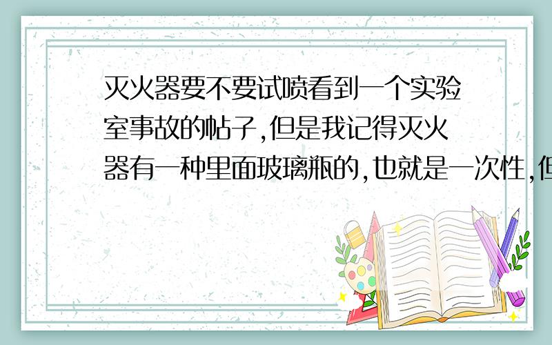 灭火器要不要试喷看到一个实验室事故的帖子,但是我记得灭火器有一种里面玻璃瓶的,也就是一次性,但是帖子里面说可能灭火器到了火场发现不能用,那到底要不要试喷呢?