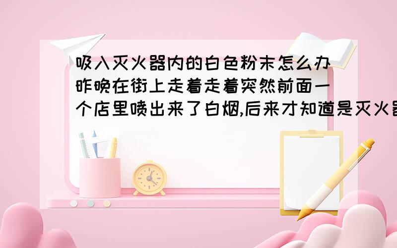 吸入灭火器内的白色粉末怎么办昨晚在街上走着走着突然前面一个店里喷出来了白烟,后来才知道是灭火器里的.现在有点头痛,喉咙有干,不舒服.怎么办呢?对人身体有害么,有没有后遗症?