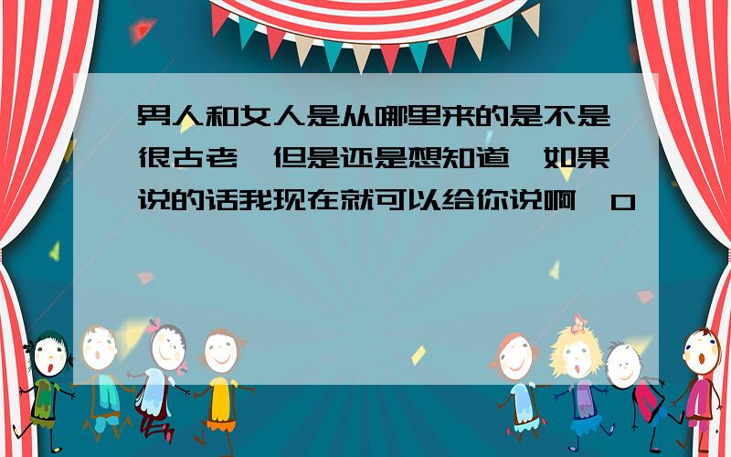 男人和女人是从哪里来的是不是很古老`但是还是想知道`如果说的话我现在就可以给你说啊`0