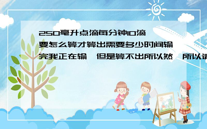 250毫升点滴每分钟10滴,要怎么算才算出需要多少时间输完我正在输,但是算不出所以然,所以请各路大师,师太指点一二