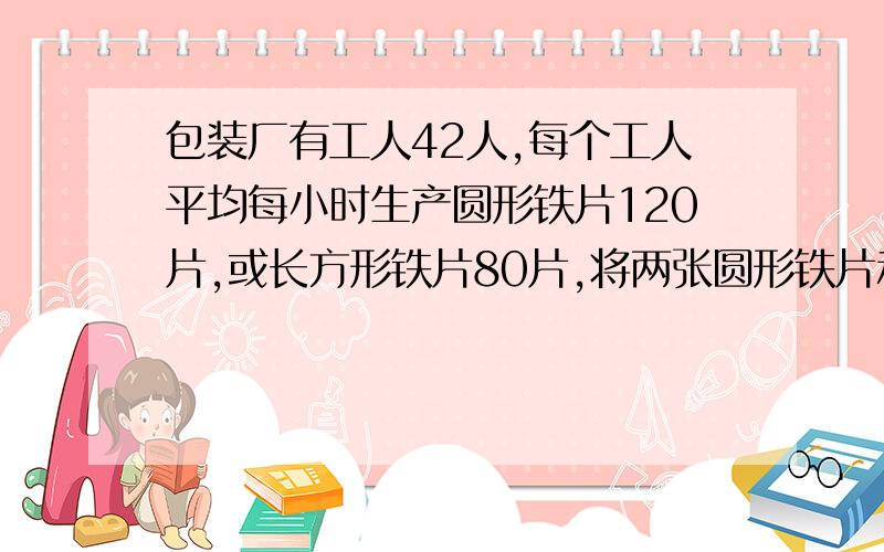 包装厂有工人42人,每个工人平均每小时生产圆形铁片120片,或长方形铁片80片,将两张圆形铁片和一张长方形