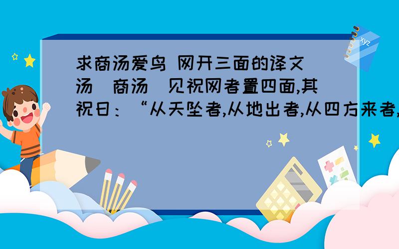 求商汤爱鸟 网开三面的译文．汤(商汤)见祝网者置四面,其祝日：“从天坠者,从地出者,从四方来者,皆人吾网.”汤日：“嘻,尽之矣!非桀(夏桀)其孰为此?”汤乃解其三面,置其一面,更教之祝日