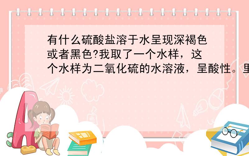 有什么硫酸盐溶于水呈现深褐色或者黑色?我取了一个水样，这个水样为二氧化硫的水溶液，呈酸性。里面虽然还含有其他的离子，但是，这个水样的颜色基本透明，呈现微若的黄绿色。当我