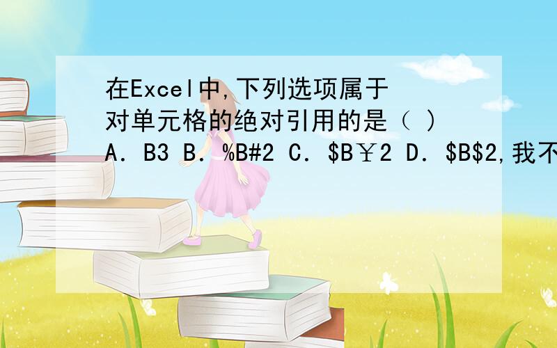 在Excel中,下列选项属于对单元格的绝对引用的是（ )A．B3 B．%B#2 C．$B￥2 D．$B$2,我不懂单元格的引用是什么意思,麻烦达人详细一点,只能给一个答案的就算了,我要知道为什么?具体的包括Excel