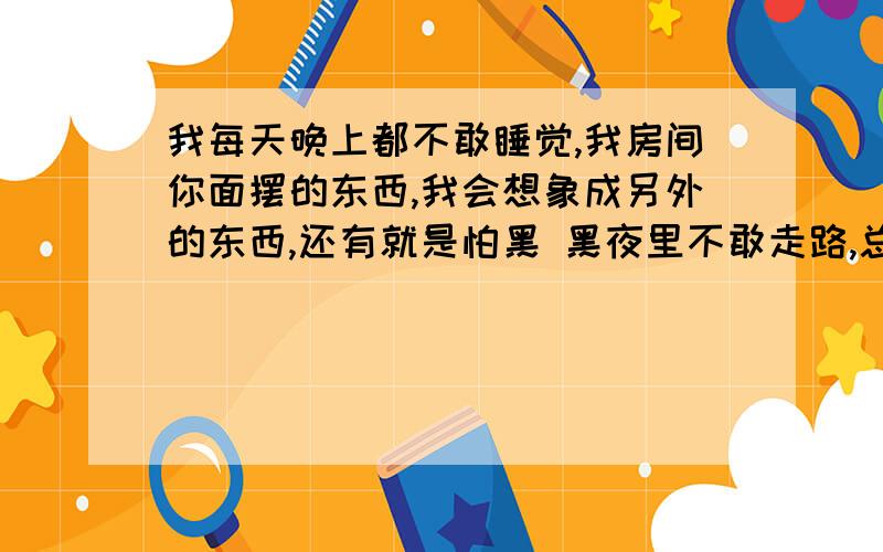 我每天晚上都不敢睡觉,我房间你面摆的东西,我会想象成另外的东西,还有就是怕黑 黑夜里不敢走路,总是想象自己后面有东西