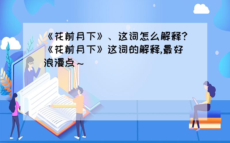 《花前月下》、这词怎么解释?《花前月下》这词的解释,最好浪漫点～