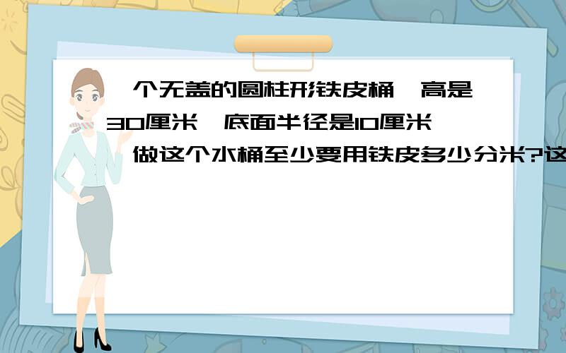 一个无盖的圆柱形铁皮桶,高是30厘米,底面半径是10厘米,做这个水桶至少要用铁皮多少分米?这个水桶能装多少千克的水