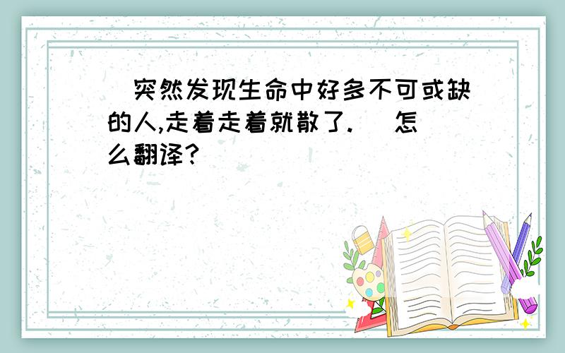 (突然发现生命中好多不可或缺的人,走着走着就散了.) 怎么翻译?