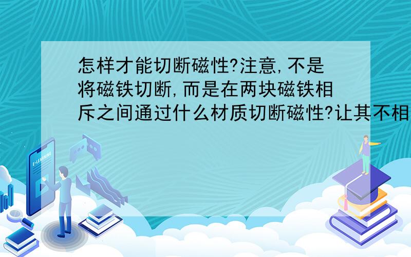 怎样才能切断磁性?注意,不是将磁铁切断,而是在两块磁铁相斥之间通过什么材质切断磁性?让其不相斥.怎样才能切断磁性?注意,不是将磁铁切断,而是在两块磁铁同性相斥之间,通过什么材质切