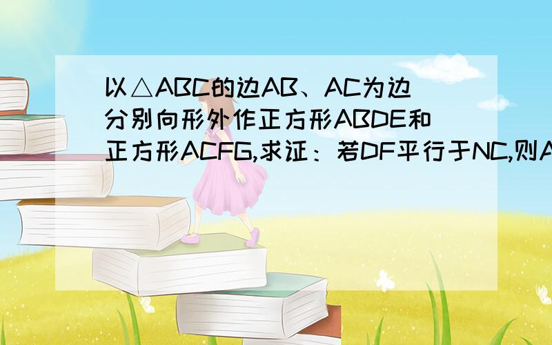 以△ABC的边AB、AC为边分别向形外作正方形ABDE和正方形ACFG,求证：若DF平行于NC,则AB=AC反之,若AB=AC,DF平行于BC