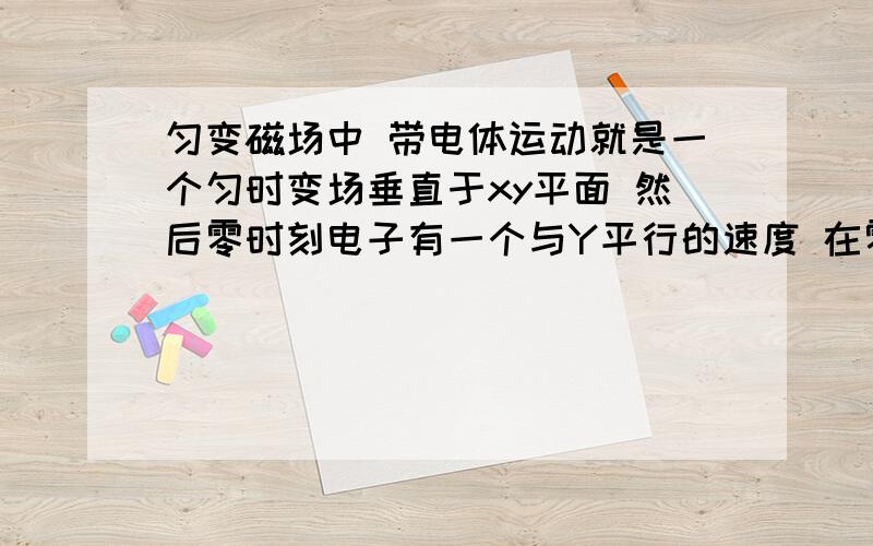 匀变磁场中 带电体运动就是一个匀时变场垂直于xy平面 然后零时刻电子有一个与Y平行的速度 在零时刻圆周运动的圆心刚好是原点,其它数据各位怎么方便怎么设吧,这个运动轨迹什么样的,主