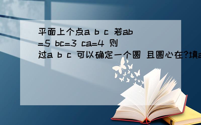 平面上个点a b c 若ab=5 bc=3 ca=4 则过a b c 可以确定一个圆 且圆心在?填ab bc ca 是他 点