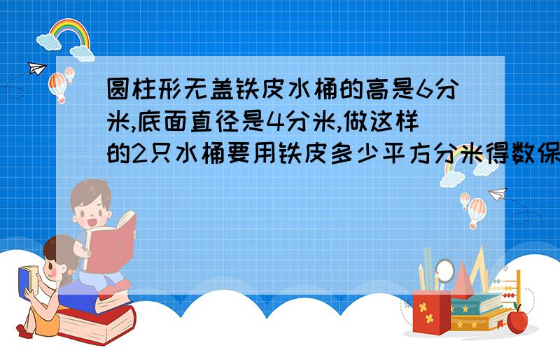 圆柱形无盖铁皮水桶的高是6分米,底面直径是4分米,做这样的2只水桶要用铁皮多少平方分米得数保留整十平方分米注意是两只!