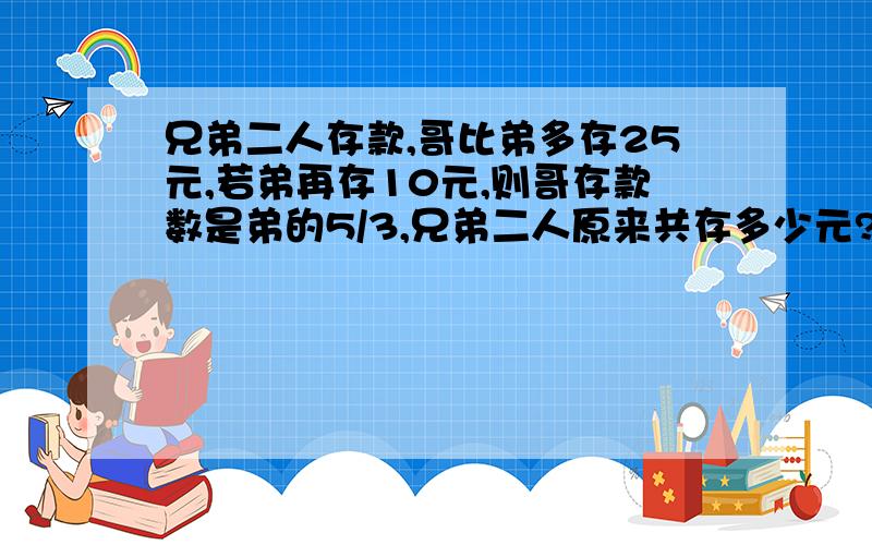 兄弟二人存款,哥比弟多存25元,若弟再存10元,则哥存款数是弟的5/3,兄弟二人原来共存多少元?