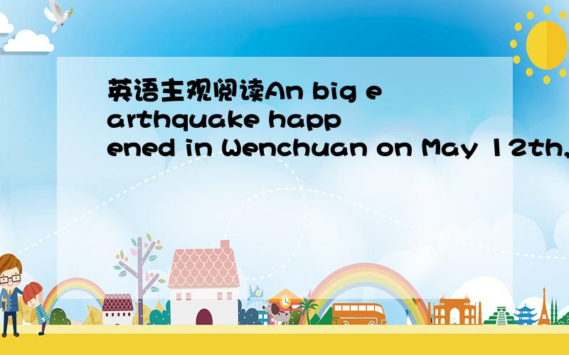 英语主观阅读An big earthquake happened in Wenchuan on May 12th,2008.Many people lost their lives and homes .During those days,a lot of stories about love could be heard.Here is one of them.After the earthquake ,under a fallen building,some sold