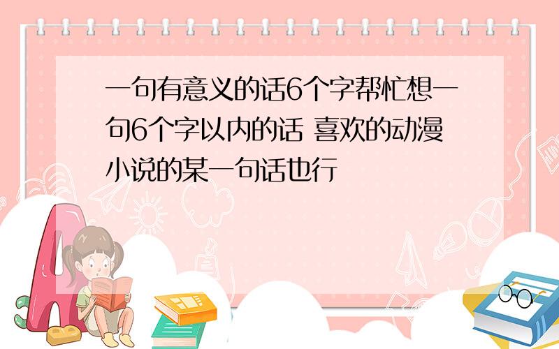 一句有意义的话6个字帮忙想一句6个字以内的话 喜欢的动漫小说的某一句话也行